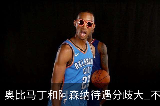 奥比马丁和阿森纳待遇分歧大 不确定进一线队